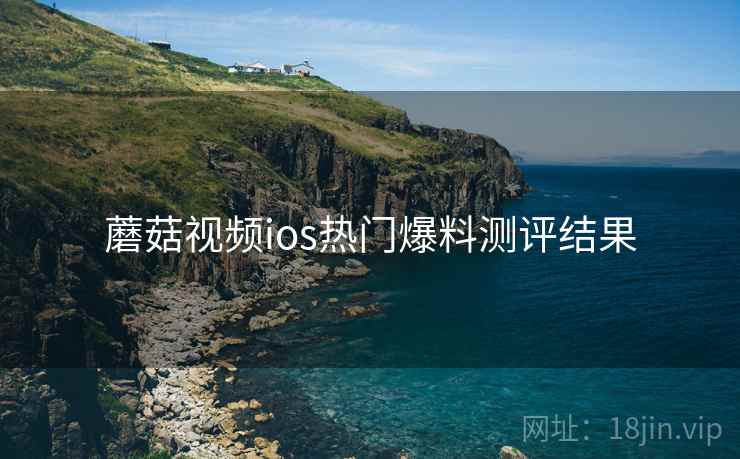 蘑菇视频ios热门爆料测评结果 蘑菇视频ios热门爆料测评结果