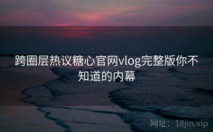 跨圈层热议糖心官网vlog完整版你不知道的内幕