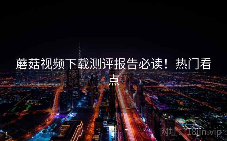 蘑菇视频下载测评报告必读!热门看点 蘑菇视频下载测评报告必读!热门看点