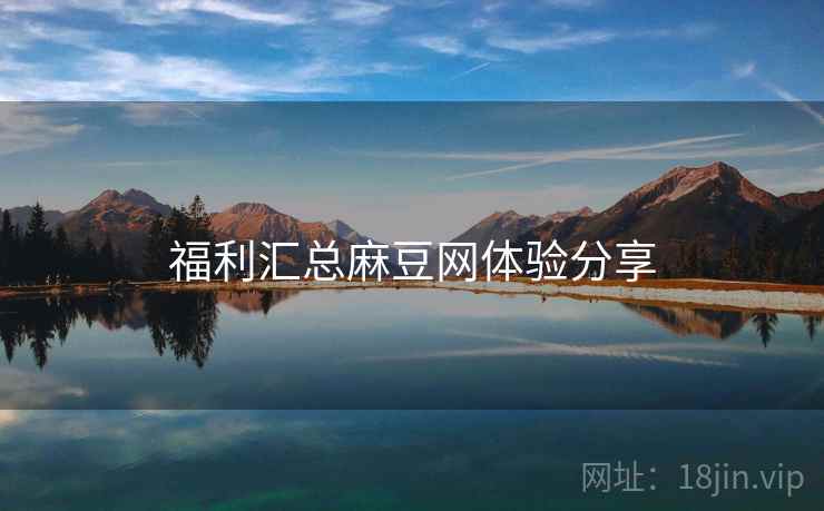 福利汇总麻豆网体验分享 福利汇总麻豆网体验分享