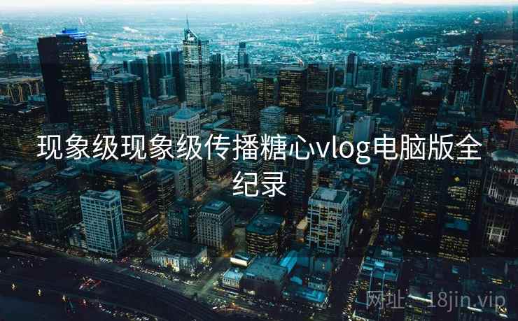 现象级现象级传播糖心vlog电脑版全纪录 现象级现象级传播糖心vlog电脑版全纪录