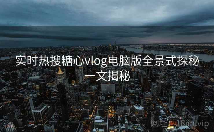 实时热搜糖心vlog电脑版全景式探秘一文揭秘
